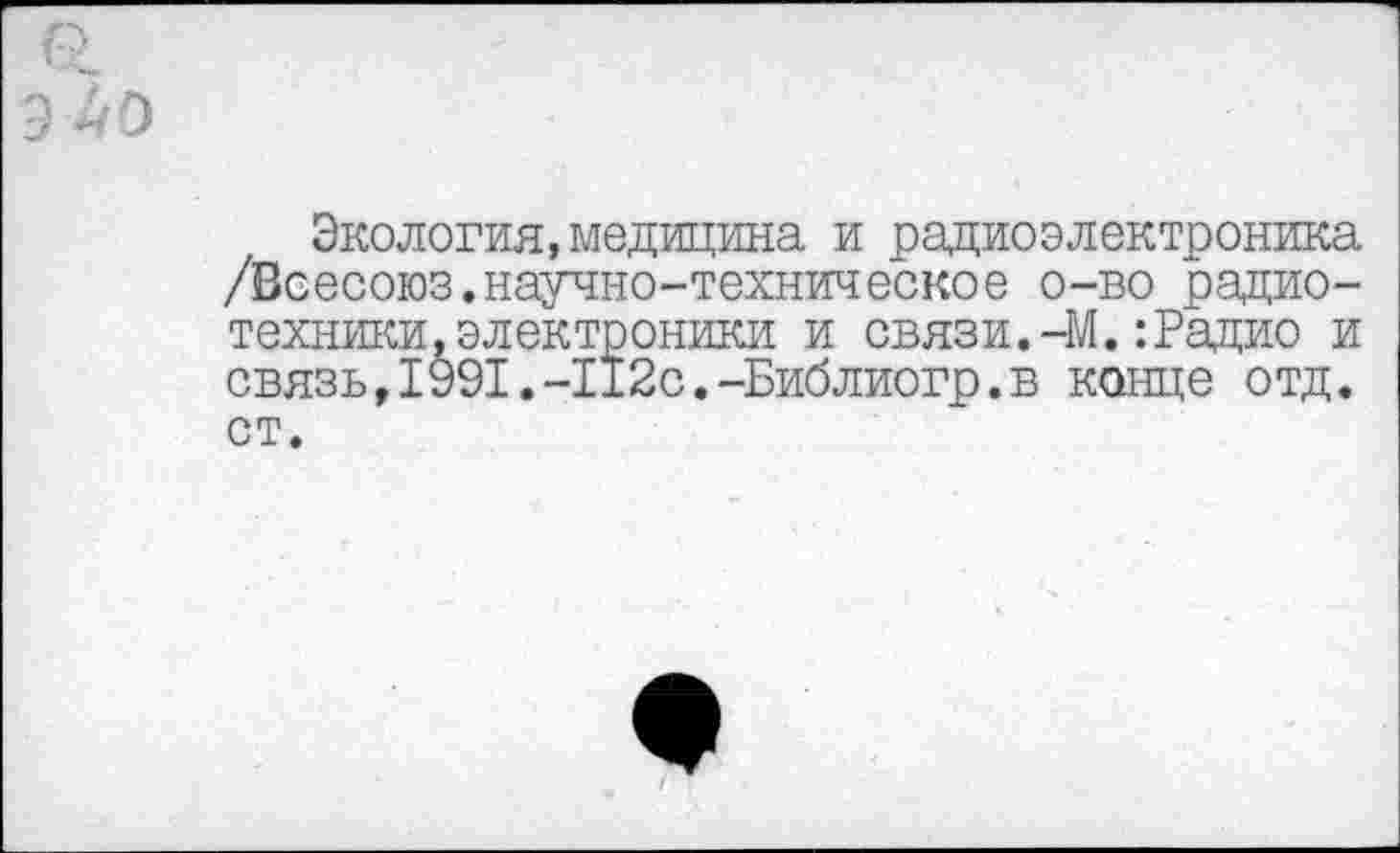﻿9 40
Экология, медицина и радиоэлектроника /Всесоюз.научно-техническое о-во радиотехники, электроники и связи.-М.:Радио и связь,1991.-112с.-Библиогр.в конце отд. ст.